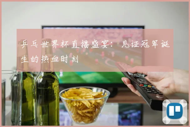 乒乓世界杯直播盛宴：见证冠军诞生的热血时刻